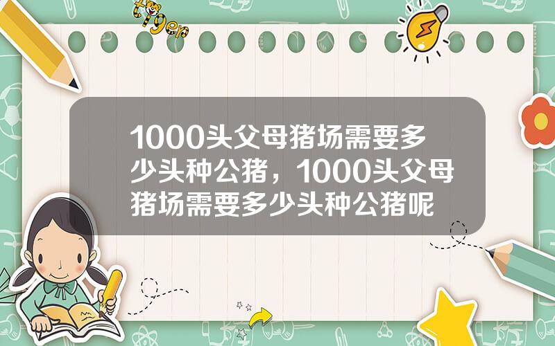 1000头父母猪场需要多少头种公猪，1000头父母猪场需要多少头种公猪呢