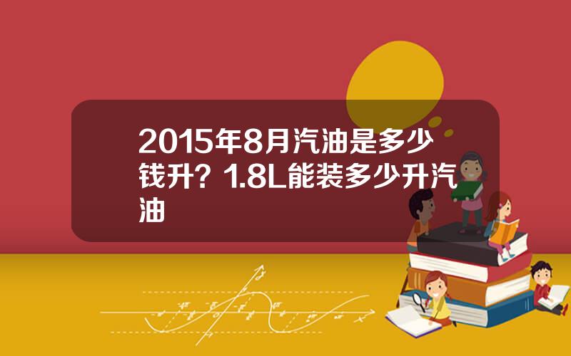 2015年8月汽油是多少钱升？1.8L能装多少升汽油