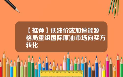 【推荐】低油价或加速能源格局重组国际原油市场向买方转化