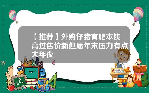 【推荐】外购仔猪育肥本钱高过售价新但愿年末压力有点大年夜