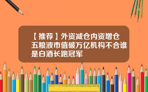 【推荐】外资减仓内资增仓五粮液市值破万亿机构不合谁是白酒长跑冠军