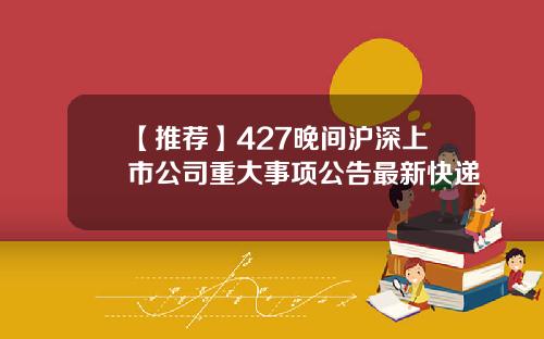 【推荐】427晚间沪深上市公司重大事项公告最新快递