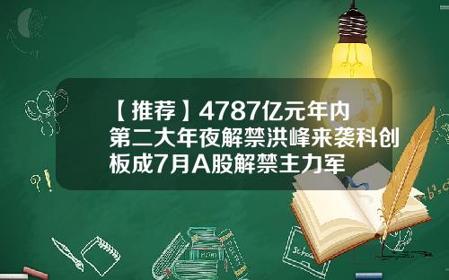 【推荐】4787亿元年内第二大年夜解禁洪峰来袭科创板成7月A股解禁主力军