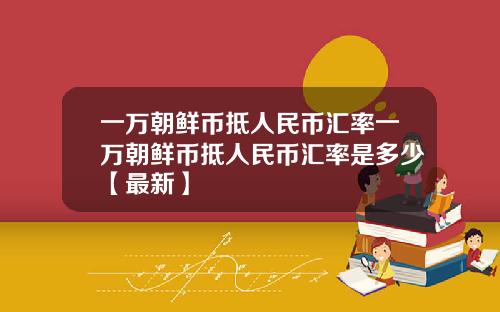 一万朝鲜币抵人民币汇率一万朝鲜币抵人民币汇率是多少【最新】