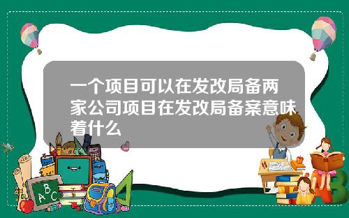 一个项目可以在发改局备两家公司项目在发改局备案意味着什么