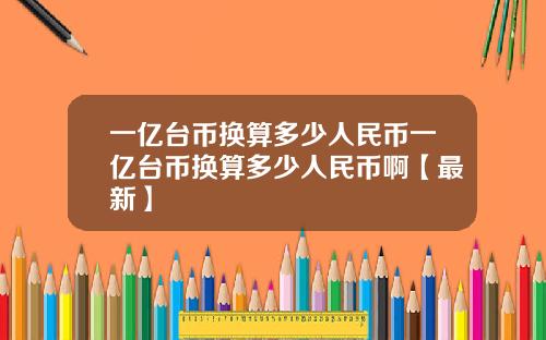 一亿台币换算多少人民币一亿台币换算多少人民币啊【最新】