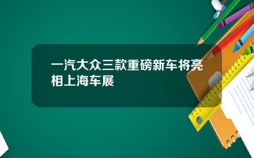 一汽大众三款重磅新车将亮相上海车展