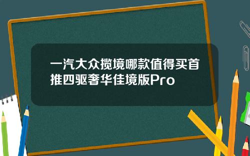 一汽大众揽境哪款值得买首推四驱奢华佳境版Pro