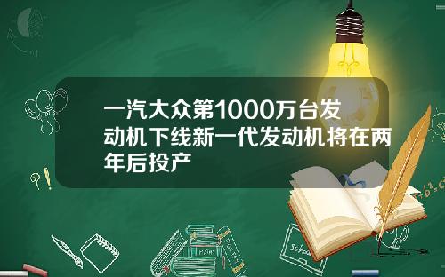 一汽大众第1000万台发动机下线新一代发动机将在两年后投产