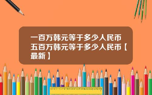 一百万韩元等于多少人民币五百万韩元等于多少人民币【最新】