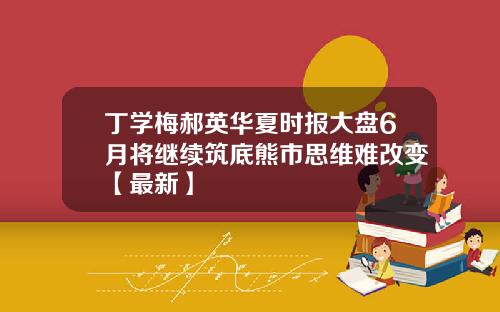 丁学梅郝英华夏时报大盘6月将继续筑底熊市思维难改变【最新】