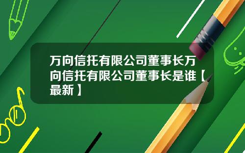 万向信托有限公司董事长万向信托有限公司董事长是谁【最新】