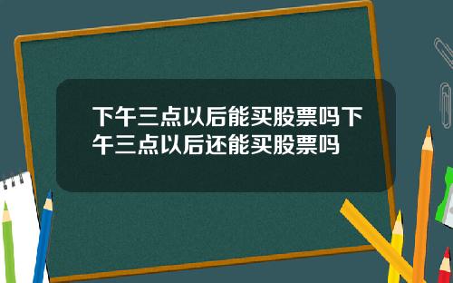 下午三点以后能买股票吗下午三点以后还能买股票吗