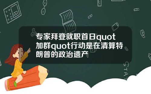 专家拜登就职首日quot加群quot行动是在清算特朗普的政治遗产