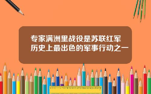 专家满洲里战役是苏联红军历史上最出色的军事行动之一