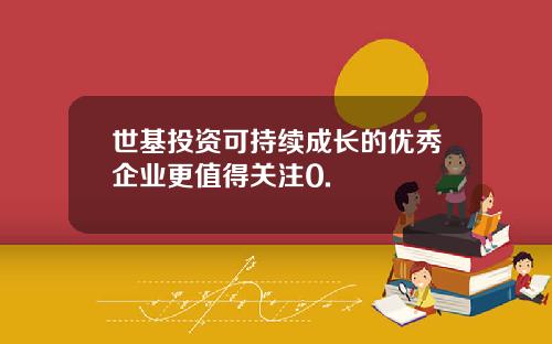 世基投资可持续成长的优秀企业更值得关注0.