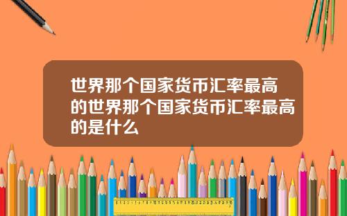 世界那个国家货币汇率最高的世界那个国家货币汇率最高的是什么