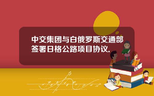 中交集团与白俄罗斯交通部签署日格公路项目协议.