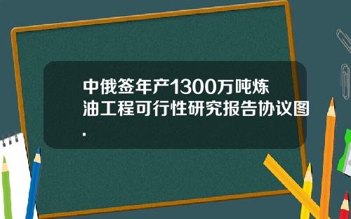 中俄签年产1300万吨炼油工程可行性研究报告协议图.