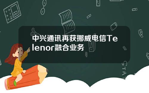 中兴通讯再获挪威电信Telenor融合业务