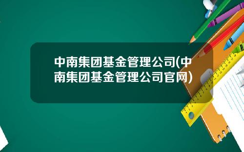 中南集团基金管理公司(中南集团基金管理公司官网)