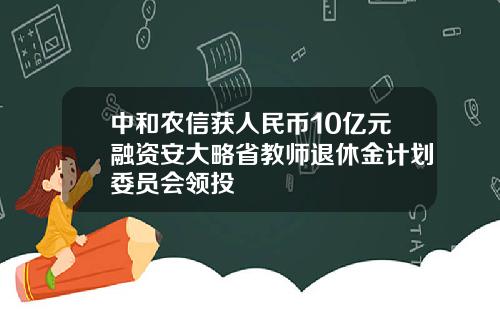 中和农信获人民币10亿元融资安大略省教师退休金计划委员会领投