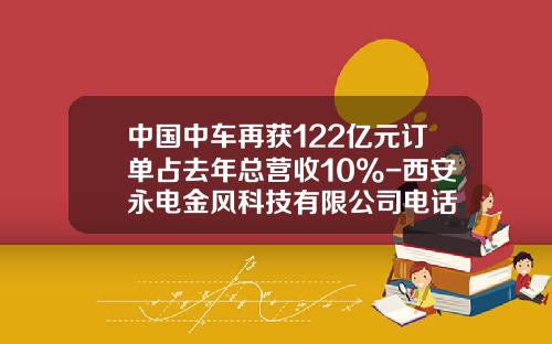 中国中车再获122亿元订单占去年总营收10%-西安永电金风科技有限公司电话