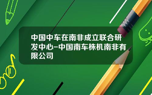 中国中车在南非成立联合研发中心-中国南车株机南非有限公司