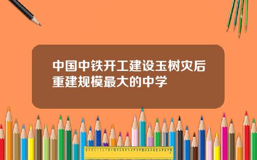 中国中铁开工建设玉树灾后重建规模最大的中学