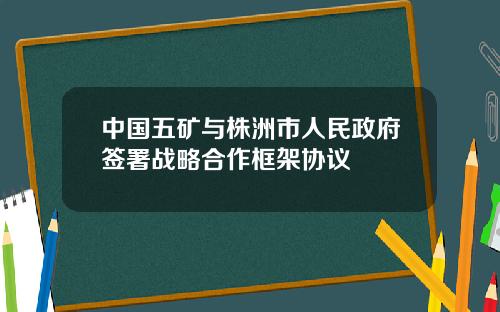 中国五矿与株洲市人民政府签署战略合作框架协议