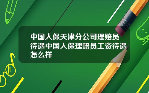 中国人保天津分公司理赔员待遇中国人保理赔员工资待遇怎么样