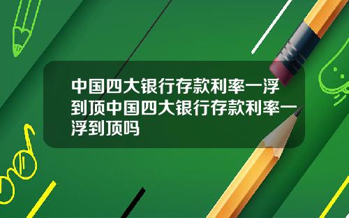 中国四大银行存款利率一浮到顶中国四大银行存款利率一浮到顶吗