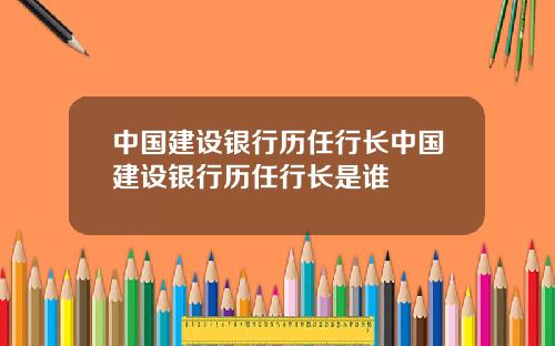 中国建设银行历任行长中国建设银行历任行长是谁