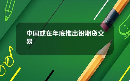 中国或在年底推出铅期货交易