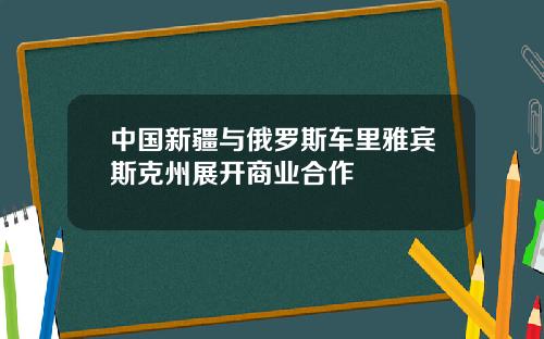 中国新疆与俄罗斯车里雅宾斯克州展开商业合作