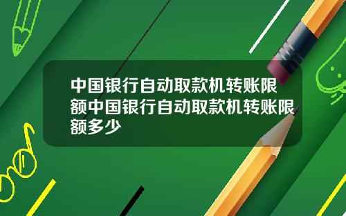 中国银行自动取款机转账限额中国银行自动取款机转账限额多少