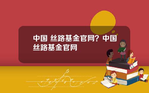 中国 丝路基金官网？中国丝路基金官网