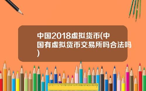 中国2018虚拟货币(中国有虚拟货币交易所吗合法吗)