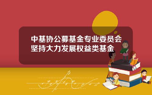 中基协公募基金专业委员会坚持大力发展权益类基金