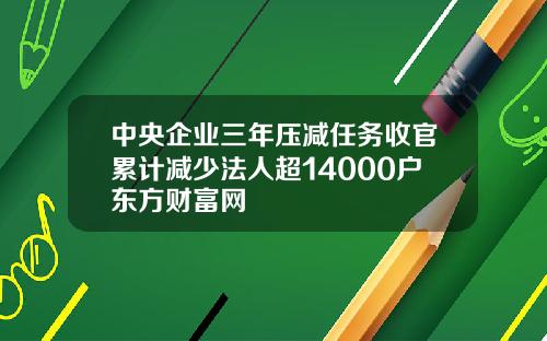 中央企业三年压减任务收官累计减少法人超14000户东方财富网