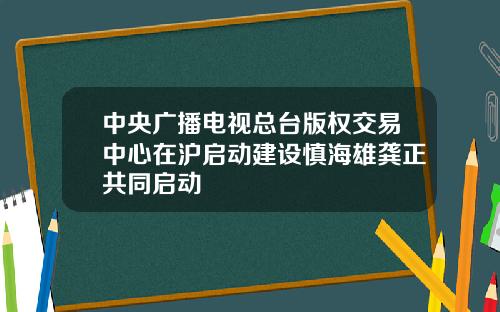 中央广播电视总台版权交易中心在沪启动建设慎海雄龚正共同启动