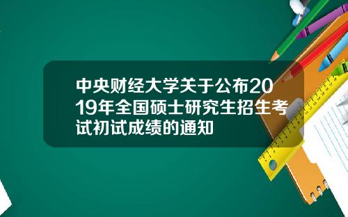 中央财经大学关于公布2019年全国硕士研究生招生考试初试成绩的通知