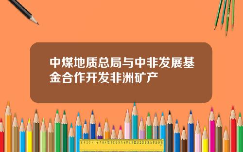 中煤地质总局与中非发展基金合作开发非洲矿产