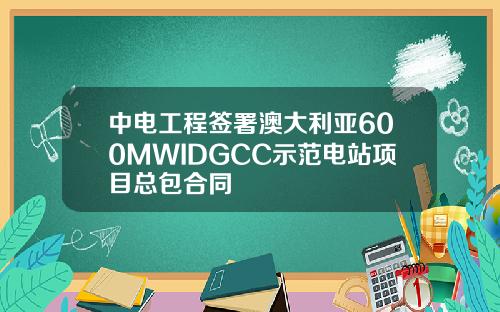 中电工程签署澳大利亚600MWIDGCC示范电站项目总包合同