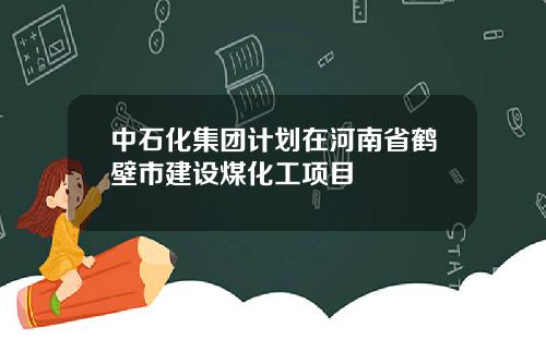 中石化集团计划在河南省鹤壁市建设煤化工项目