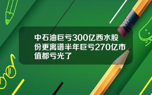 中石油巨亏300亿西水股份更离谱半年巨亏270亿市值都亏光了