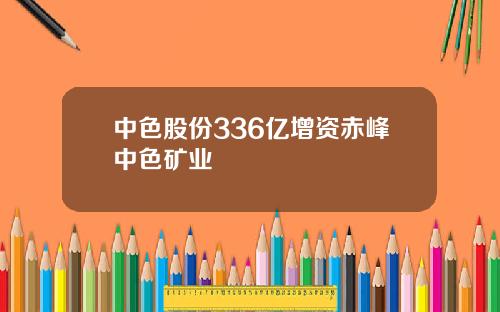 中色股份336亿增资赤峰中色矿业