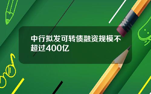 中行拟发可转债融资规模不超过400亿