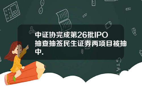 中证协完成第26批IPO抽查抽签民生证券两项目被抽中.