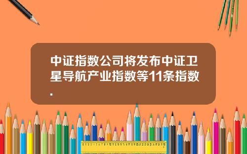 中证指数公司将发布中证卫星导航产业指数等11条指数.